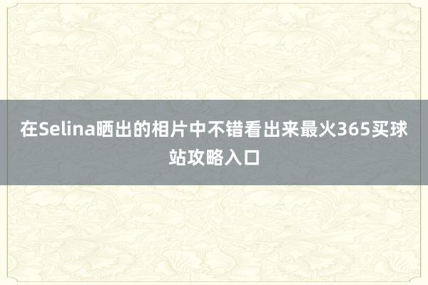 在Selina晒出的相片中不错看出来最火365买球站攻略入口