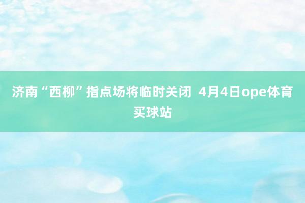 济南“西柳”指点场将临时关闭  4月4日ope体育买球站