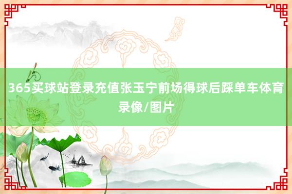 365买球站登录充值张玉宁前场得球后踩单车体育录像/图片