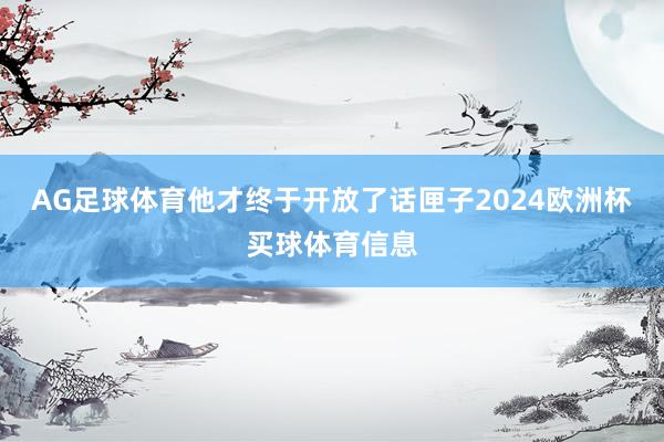 AG足球体育他才终于开放了话匣子2024欧洲杯买球体育信息