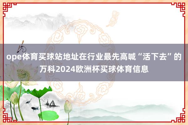 ope体育买球站地址在行业最先高喊“活下去”的万科2024欧洲杯买球体育信息