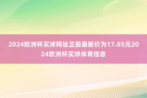 2024欧洲杯买球网址正股最新价为17.85元2024欧洲杯买球体育信息