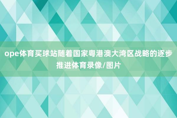 ope体育买球站随着国家粤港澳大湾区战略的逐步推进体育录像/图片