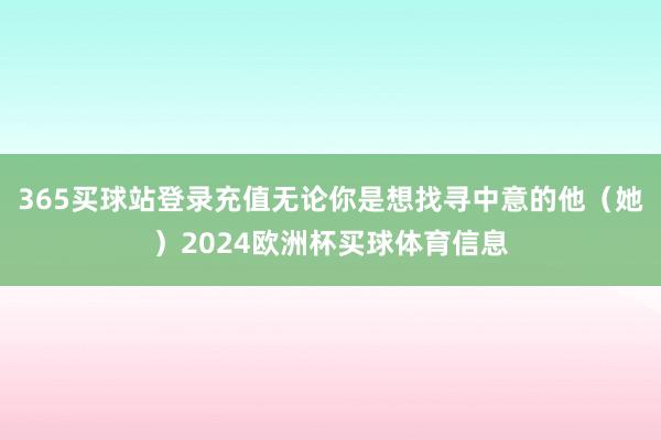 365买球站登录充值无论你是想找寻中意的他（她）2024欧洲杯买球体育信息