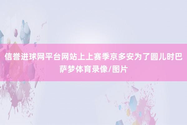 信誉进球网平台网站上上赛季京多安为了圆儿时巴萨梦体育录像/图片