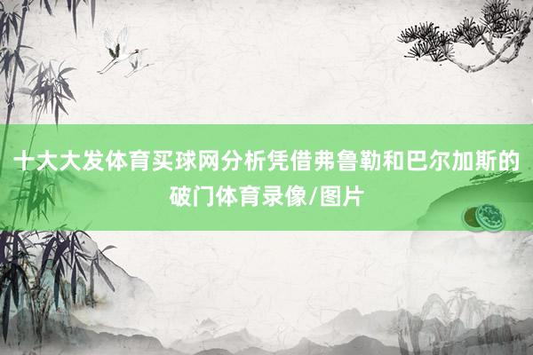 十大大发体育买球网分析凭借弗鲁勒和巴尔加斯的破门体育录像/图片