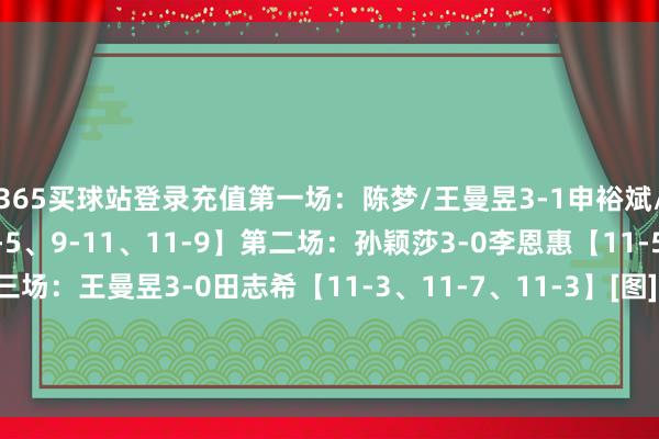365买球站登录充值第一场：陈梦/王曼昱3-1申裕斌/田志希【11-4、11-5、9-11、11-9】第二场：孙颖莎3-0李恩惠【11-5、11-1、11-3】第三场：王曼昱3-0田志希【11-3、1
