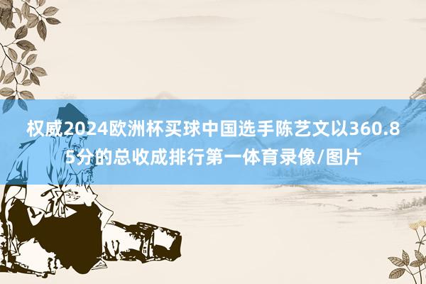 权威2024欧洲杯买球中国选手陈艺文以360.85分的总收成排行第一体育录像/图片