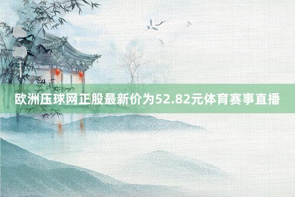 欧洲压球网正股最新价为52.82元体育赛事直播