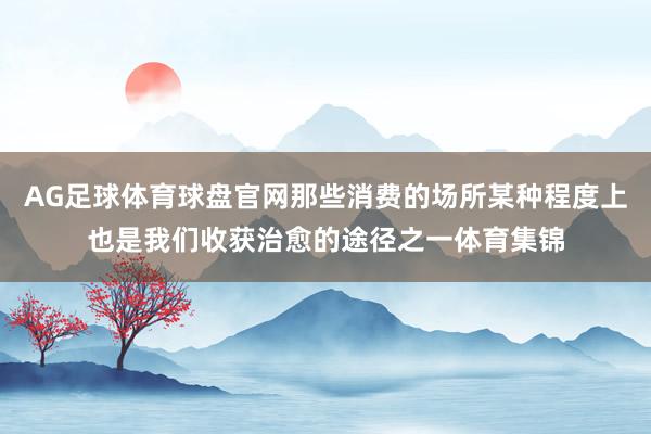 AG足球体育球盘官网那些消费的场所某种程度上也是我们收获治愈的途径之一体育集锦