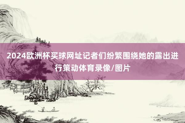 2024欧洲杯买球网址记者们纷繁围绕她的露出进行策动体育录像/图片