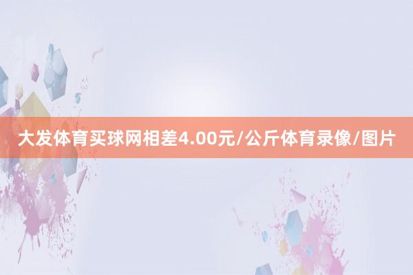 大发体育买球网相差4.00元/公斤体育录像/图片