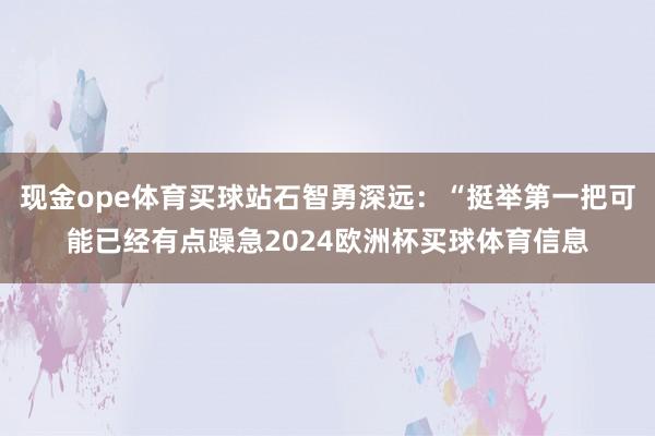 现金ope体育买球站石智勇深远：“挺举第一把可能已经有点躁急2024欧洲杯买球体育信息