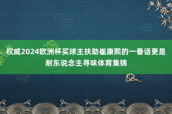 权威2024欧洲杯买球主扶助崔康熙的一番话更是耐东说念主寻味体育集锦