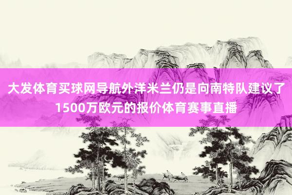 大发体育买球网导航外洋米兰仍是向南特队建议了1500万欧元的报价体育赛事直播