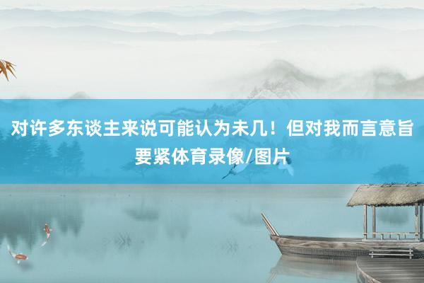 对许多东谈主来说可能认为未几！但对我而言意旨要紧体育录像/图片