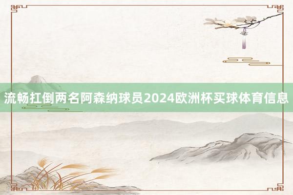 流畅扛倒两名阿森纳球员2024欧洲杯买球体育信息