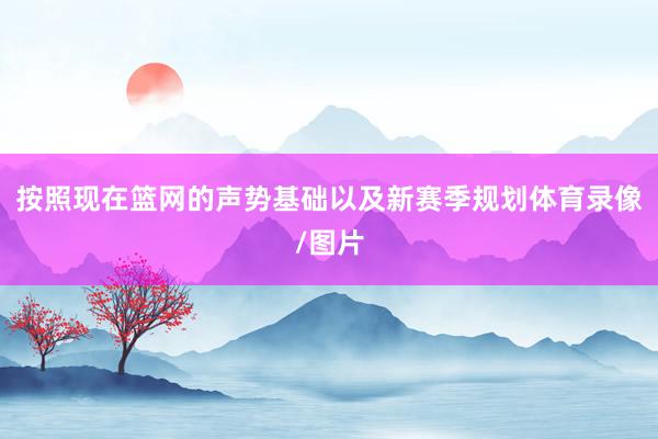 按照现在篮网的声势基础以及新赛季规划体育录像/图片