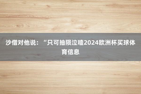 沙僧对他说：“只可抽陨泣噎2024欧洲杯买球体育信息