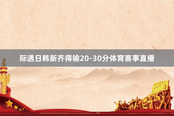 际遇日韩新齐得输20-30分体育赛事直播