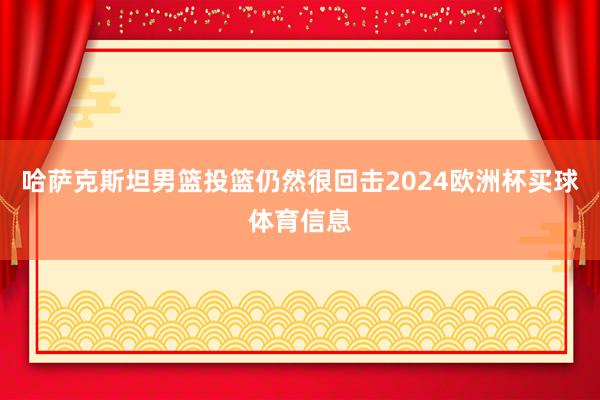 哈萨克斯坦男篮投篮仍然很回击2024欧洲杯买球体育信息