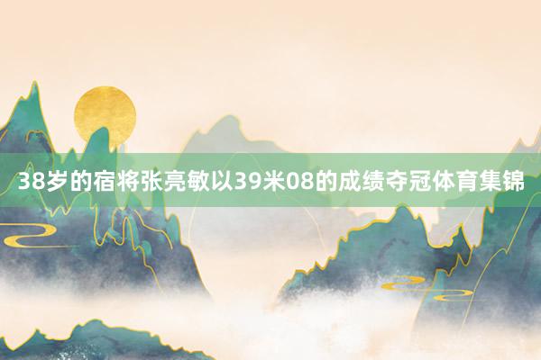 38岁的宿将张亮敏以39米08的成绩夺冠体育集锦