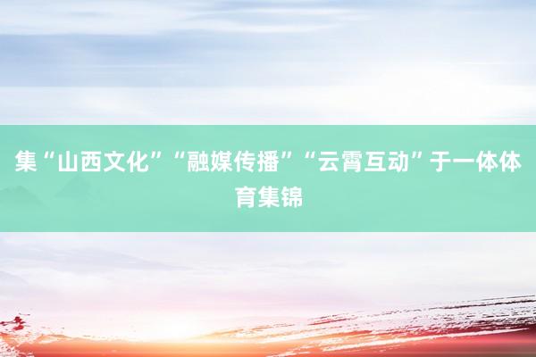 集“山西文化”“融媒传播”“云霄互动”于一体体育集锦
