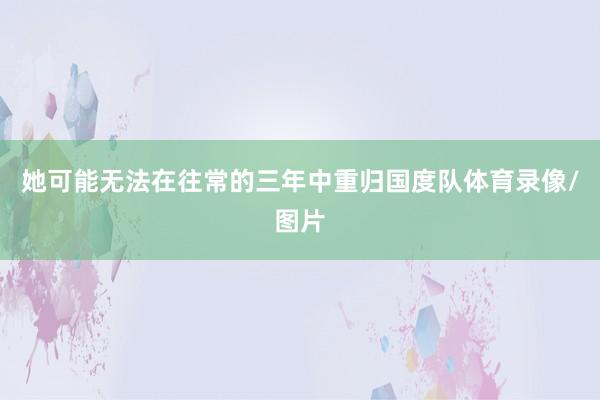 她可能无法在往常的三年中重归国度队体育录像/图片