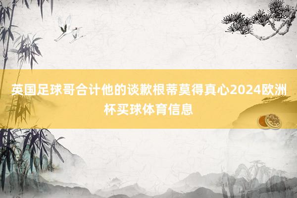 英国足球哥合计他的谈歉根蒂莫得真心2024欧洲杯买球体育信息