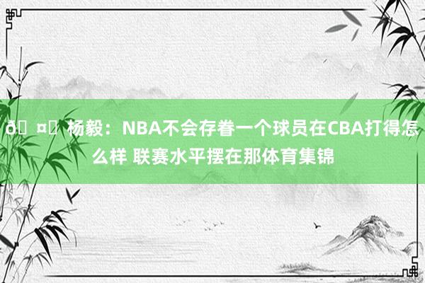 🤔杨毅：NBA不会存眷一个球员在CBA打得怎么样 联赛水平摆在那体育集锦
