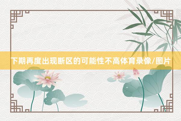 下期再度出现断区的可能性不高体育录像/图片