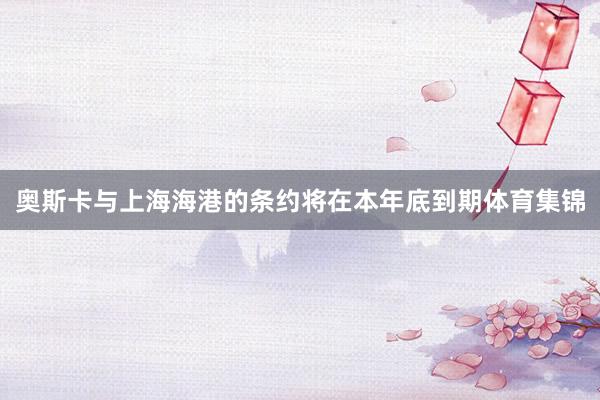 奥斯卡与上海海港的条约将在本年底到期体育集锦
