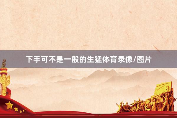 下手可不是一般的生猛体育录像/图片
