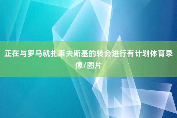 正在与罗马就扎莱夫斯基的转会进行有计划体育录像/图片