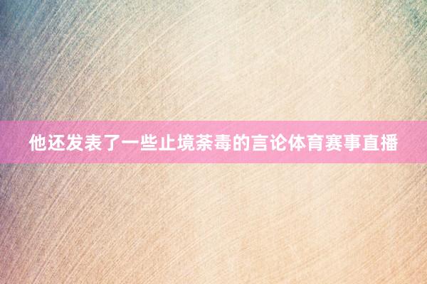 他还发表了一些止境荼毒的言论体育赛事直播