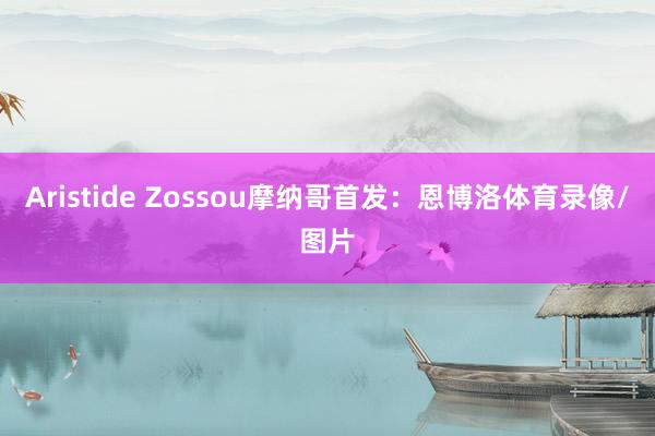 Aristide Zossou摩纳哥首发：恩博洛体育录像/图片
