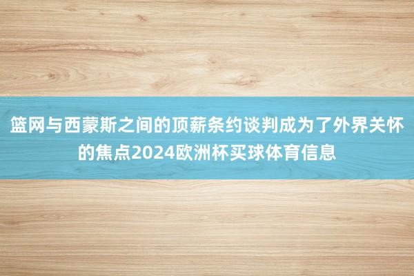 篮网与西蒙斯之间的顶薪条约谈判成为了外界关怀的焦点2024欧洲杯买球体育信息