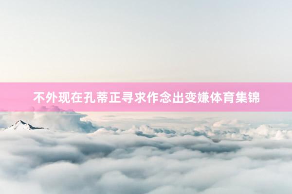 不外现在孔蒂正寻求作念出变嫌体育集锦