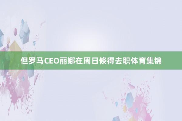 但罗马CEO丽娜在周日倏得去职体育集锦