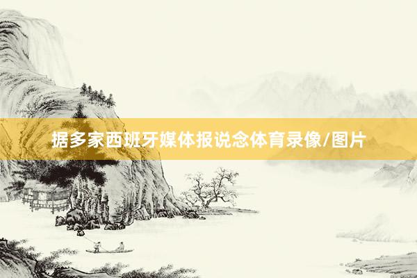 据多家西班牙媒体报说念体育录像/图片