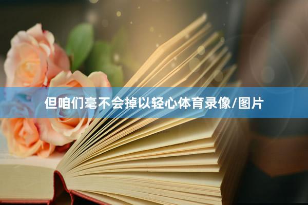 但咱们毫不会掉以轻心体育录像/图片