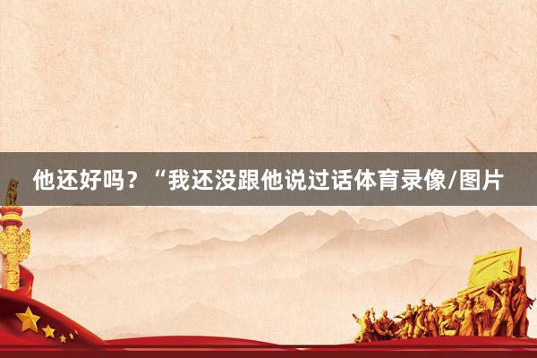 他还好吗？“我还没跟他说过话体育录像/图片