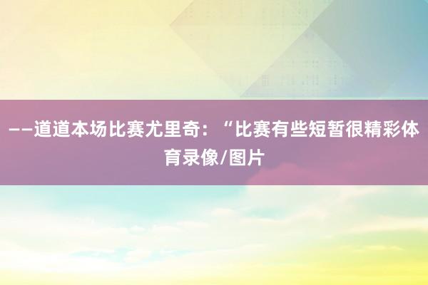——道道本场比赛尤里奇：“比赛有些短暂很精彩体育录像/图片