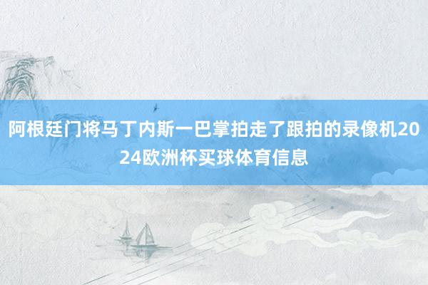 阿根廷门将马丁内斯一巴掌拍走了跟拍的录像机2024欧洲杯买球体育信息
