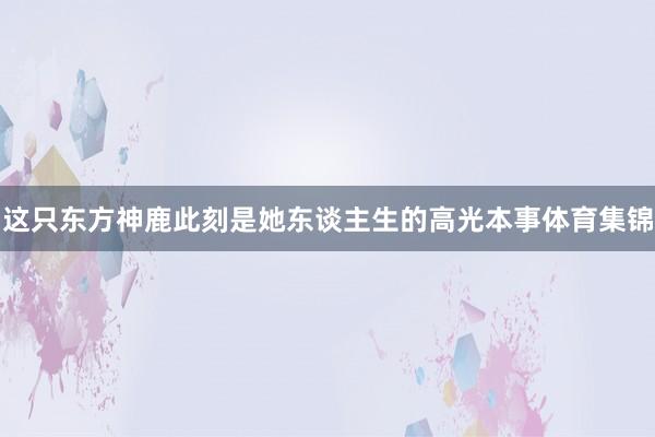 这只东方神鹿此刻是她东谈主生的高光本事体育集锦