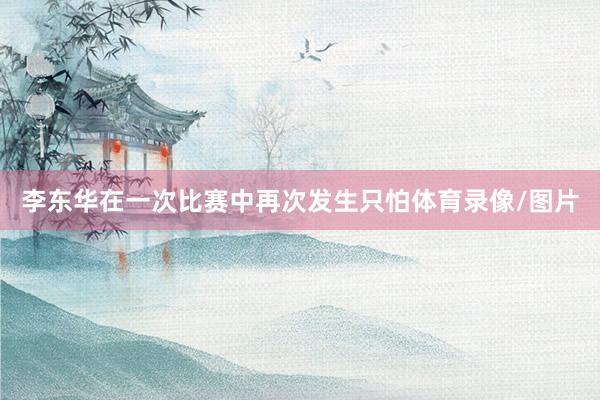 李东华在一次比赛中再次发生只怕体育录像/图片