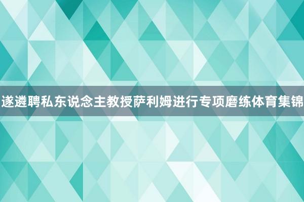 遂遴聘私东说念主教授萨利姆进行专项磨练体育集锦