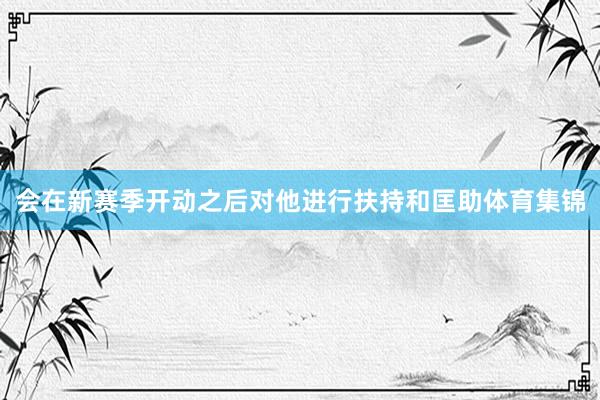 会在新赛季开动之后对他进行扶持和匡助体育集锦