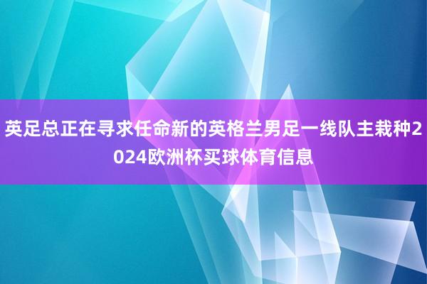 英足总正在寻求任命新的英格兰男足一线队主栽种2024欧洲杯买球体育信息