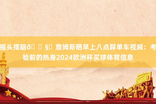 摇头摆脑🎧️詹姆斯晒早上八点踩单车视频：考验前的热身2024欧洲杯买球体育信息